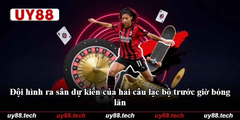 Đội hình ra sân dự kiến của hai câu lạc bộ trước giờ bóng lăn